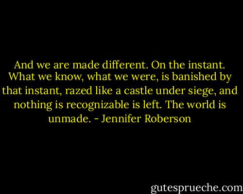 And we are made different. On the instant. What we know, what we were, is banished by that instant, razed like a castle under siege, and nothing is recognizable is left. The world is unmade. - Jennifer Roberson