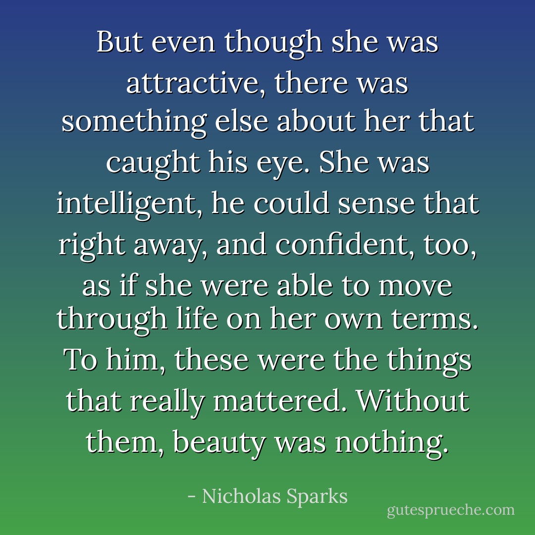 But even though she was attractive, there was something else about her that caught his eye. She was intelligent, he could sense that right away, and confident, too, as if she were able to move through life on her own terms. To him, these were the things that really mattered. Without them, beauty was nothing. - Nicholas Sparks