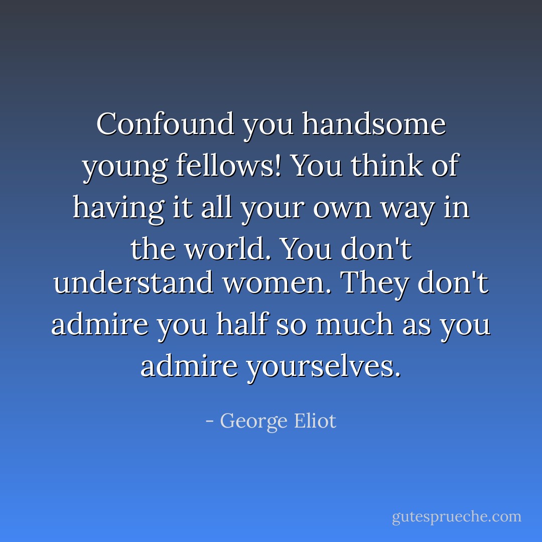 Confound you handsome young fellows! You think of having it all your own way in the world. You don't understand women. They don't admire you half so much as you admire yourselves. - George Eliot