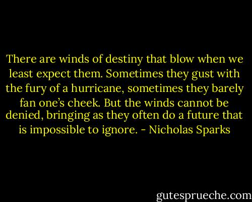 There are winds of destiny that blow when we least expect them. Sometimes they gust with the fury of a hurricane, sometimes they barely fan one’s cheek. But the winds cannot be denied, bringing as they often do a future that is impossible to ignore. - Nicholas Sparks