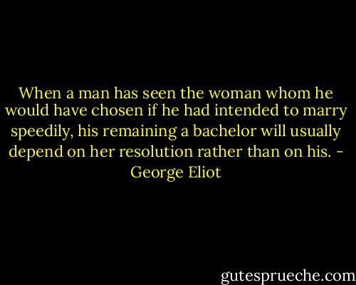 When a man has seen the woman whom he would have chosen if he had intended to marry speedily, his remaining a bachelor will usually depend on her resolution rather than on his. - George Eliot