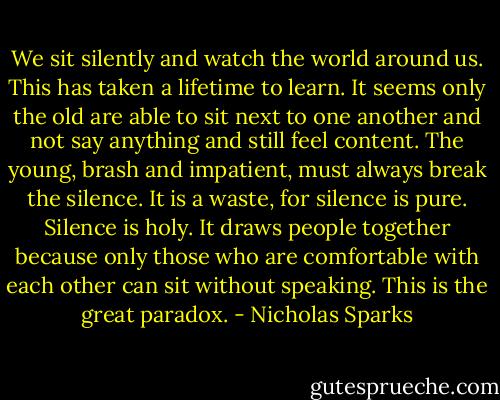 We sit silently and watch the world around us. This has taken a lifetime to learn. It seems only the old are able to sit next to one another and not say anything and still feel content. The young, brash and impatient, must always break the silence. It is a waste, for silence is pure. Silence is holy. It draws people together because only those who are comfortable with each other can sit without speaking. This is the great paradox. - Nicholas Sparks