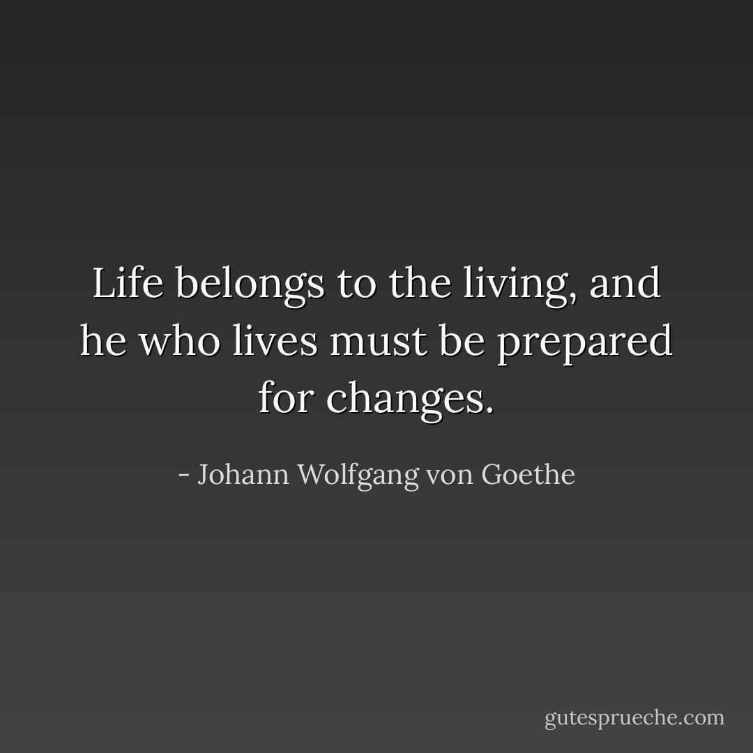 Life belongs to the living, and he who lives must be prepared for changes. - Johann Wolfgang von Goethe