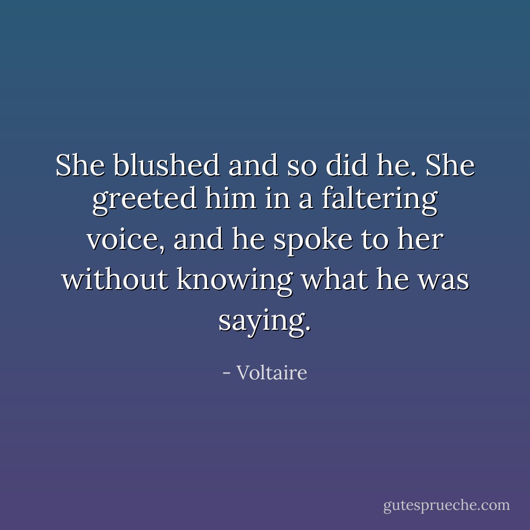 She blushed and so did he. She greeted him in a faltering voice, and he spoke to her without knowing what he was saying. - Voltaire