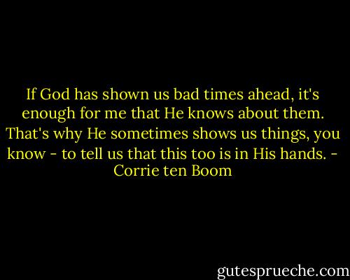 If God has shown us bad times ahead, it's enough for me that He knows about them. That's why He sometimes shows us things, you know - to tell us that this too is in His hands. - Corrie ten Boom