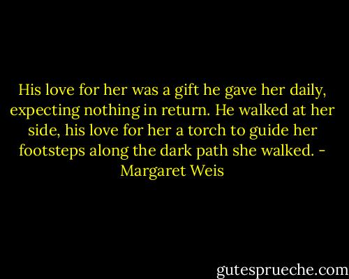 His love for her was a gift he gave her daily, expecting nothing in return. He walked at her side, his love for her a torch to guide her footsteps along the dark path she walked. - Margaret Weis