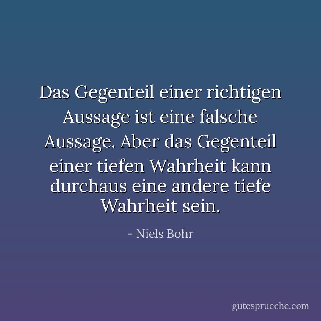 Das Gegenteil einer richtigen Aussage ist eine falsche Aussage. Aber das Gegenteil einer tiefen Wahrheit kann durchaus eine andere tiefe Wahrheit sein. - Niels Bohr<