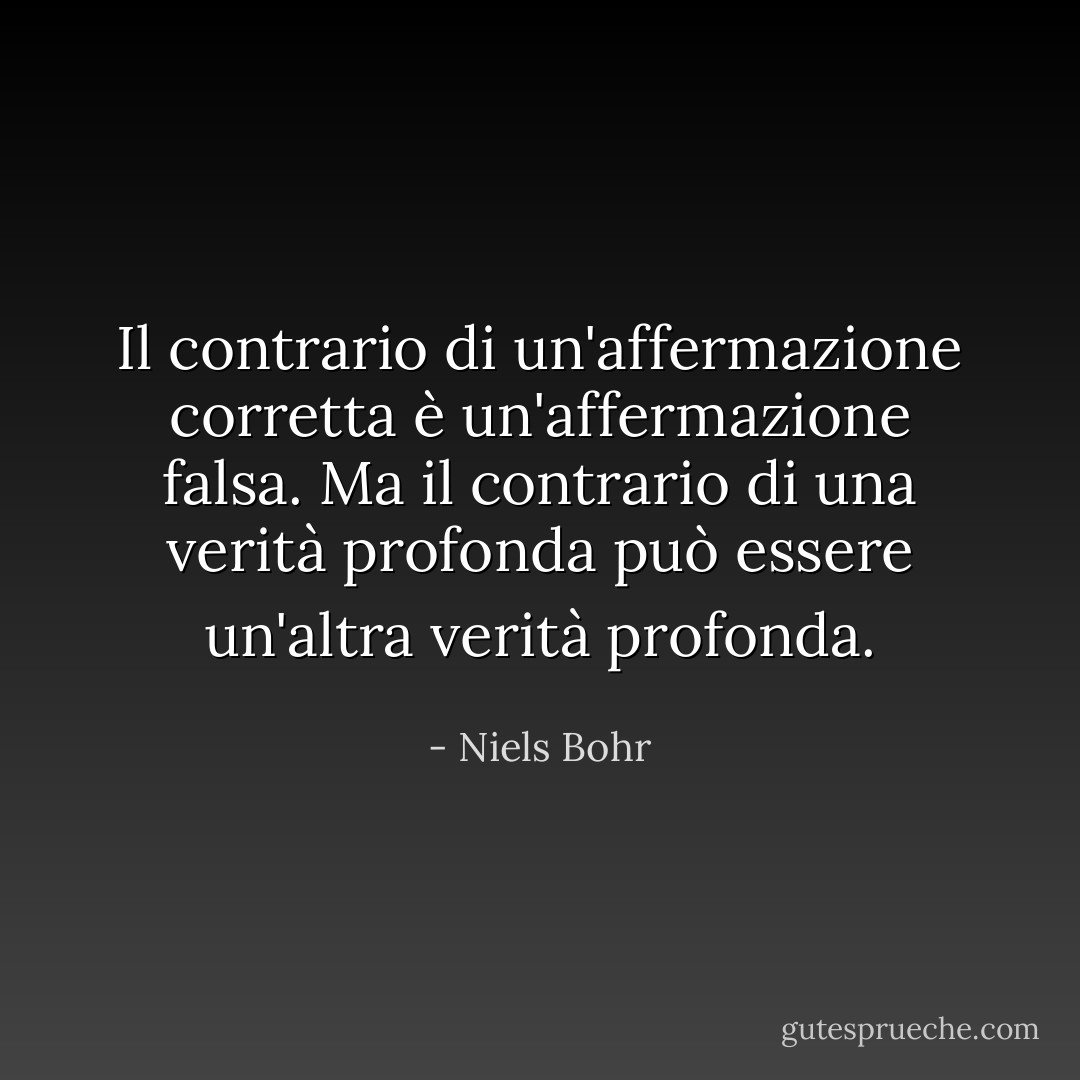 Il contrario di un'affermazione corretta è un'affermazione falsa. Ma il contrario di una verità profonda può essere un'altra verità profonda. - Niels Bohr