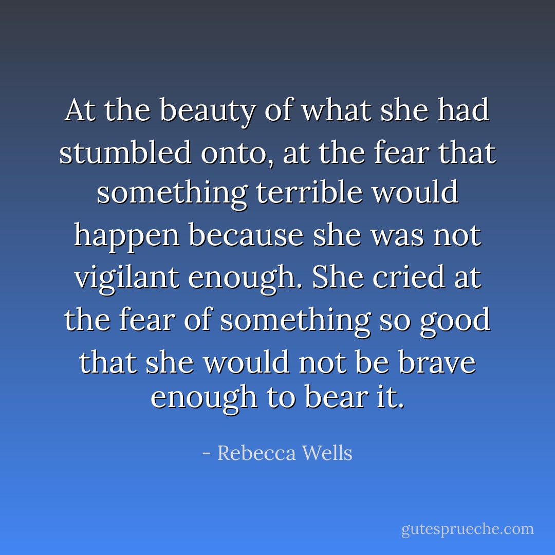At the beauty of what she had stumbled onto, at the fear that something terrible would happen because she was not vigilant enough. She cried at the fear of something so good that she would not be brave enough to bear it. - Rebecca Wells