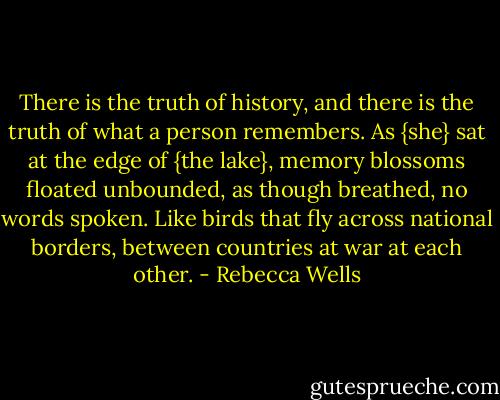 There is the truth of history, and there is the truth of what a person remembers. As {she} sat at the edge of {the lake}, memory blossoms floated unbounded, as though breathed, no words spoken. Like birds that fly across national borders, between countries at war at each other. - Rebecca Wells