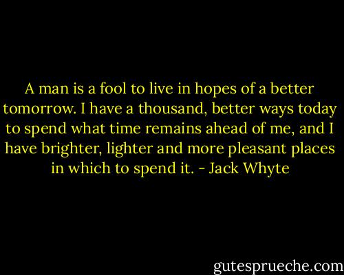 A man is a fool to live in hopes of a better tomorrow. I have a thousand, better ways today to spend what time remains ahead of me, and I have brighter, lighter and more pleasant places in which to spend it. - Jack Whyte