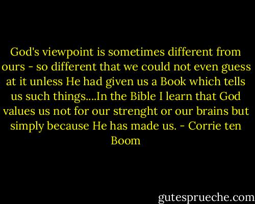 God's viewpoint is sometimes different from ours - so different that we could not even guess at it unless He had given us a Book which tells us such things....In the Bible I learn that God values us not for our strenght or our brains but simply because He has made us. - Corrie ten Boom