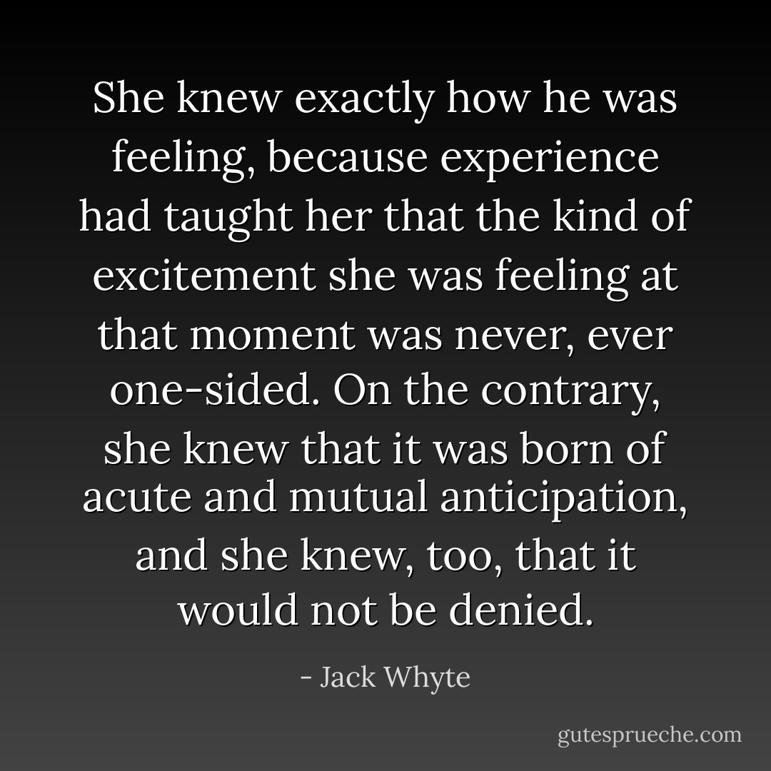 She knew exactly how he was feeling, because experience had taught her that the kind of excitement she was feeling at that moment was never, ever one-sided. On the contrary, she knew that it was born of acute and mutual anticipation, and she knew, too, that it would not be denied. - Jack Whyte