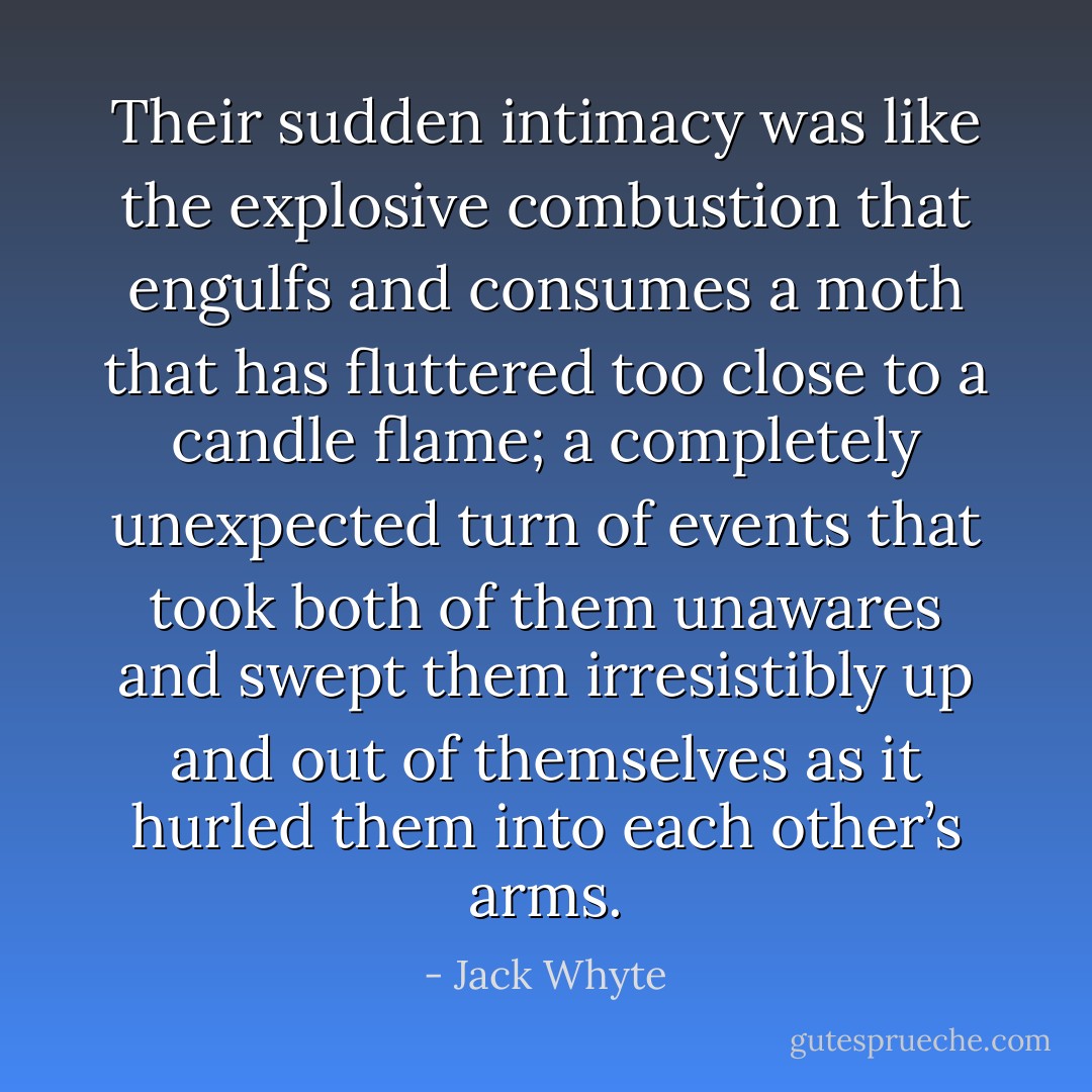 Their sudden intimacy was like the explosive combustion that engulfs and consumes a moth that has fluttered too close to a candle flame; a completely unexpected turn of events that took both of them unawares and swept them irresistibly up and out of themselves as it hurled them into each other’s arms. - Jack Whyte
