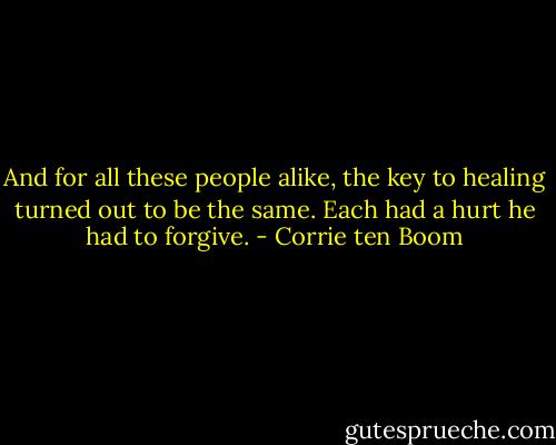 And for all these people alike, the key to healing turned out to be the same. Each had a hurt he had to forgive. - Corrie ten Boom