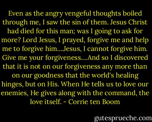 Even as the angry vengeful thoughts boiled through me, I saw the sin of them. Jesus Christ had died for this man; was I going to ask for more? Lord Jesus, I prayed, forgive me and help me to forgive him....Jesus, I cannot forgive him. Give me your forgiveness....And so I discovered that it is not on our forgiveness any more than on our goodness that the world's healing hinges, but on His. When He tells us to love our enemies, He gives along with the command, the love itself. - Corrie ten Boom