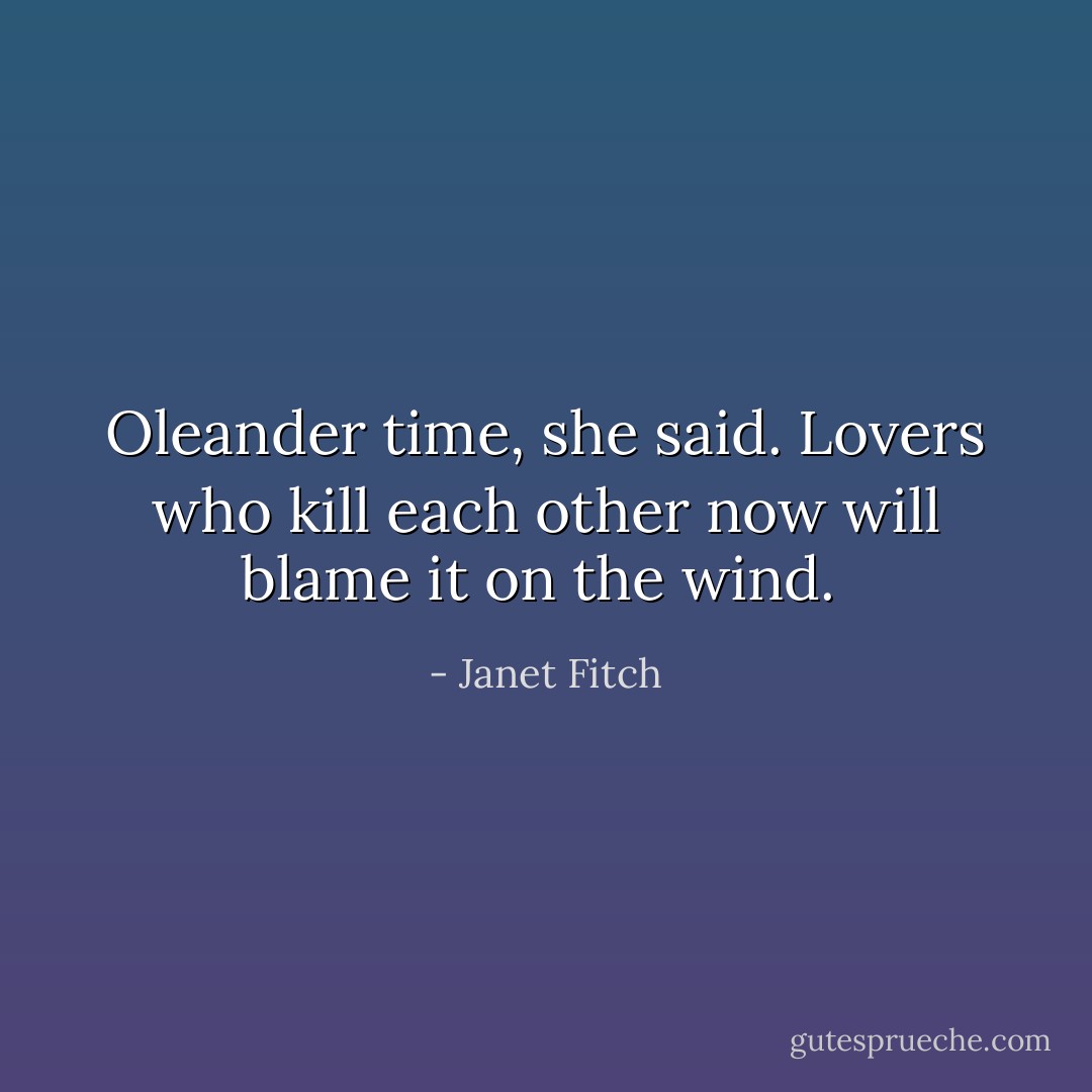 Oleander time, she said. Lovers who kill each other now will blame it on the wind.  - Janet Fitch