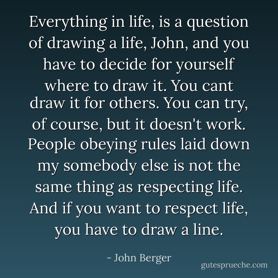 Everything in life, is a question of drawing a life, John, and you have to decide for yourself where to draw it. You cant draw it for others. You can try, of course, but it doesn't work. People obeying rules laid down my somebody else is not the same thing as respecting life. And if you want to respect life, you have to draw a line. - John Berger