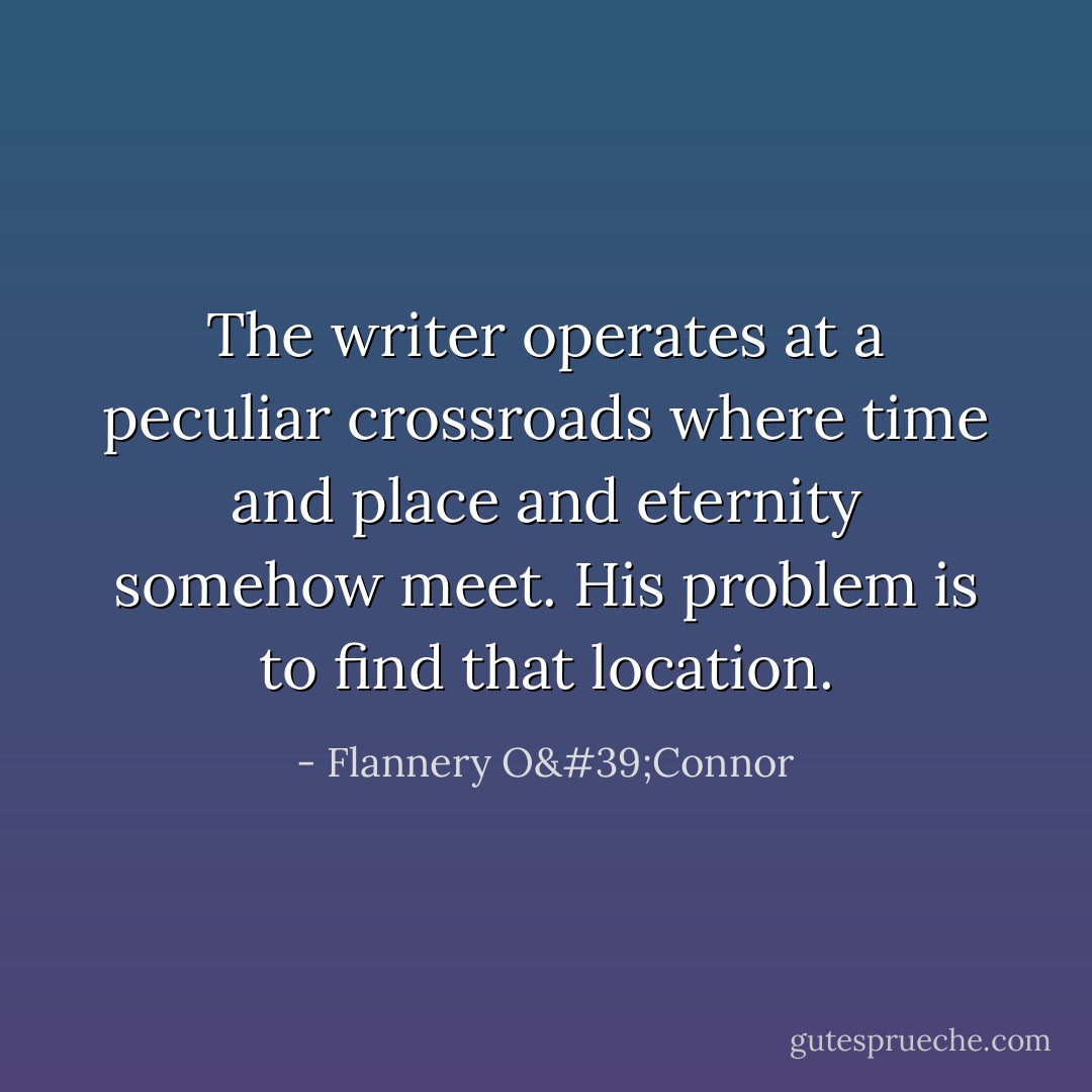 The writer operates at a peculiar crossroads where time and place and eternity somehow meet. His problem is to find that location. - Flannery O'Connor