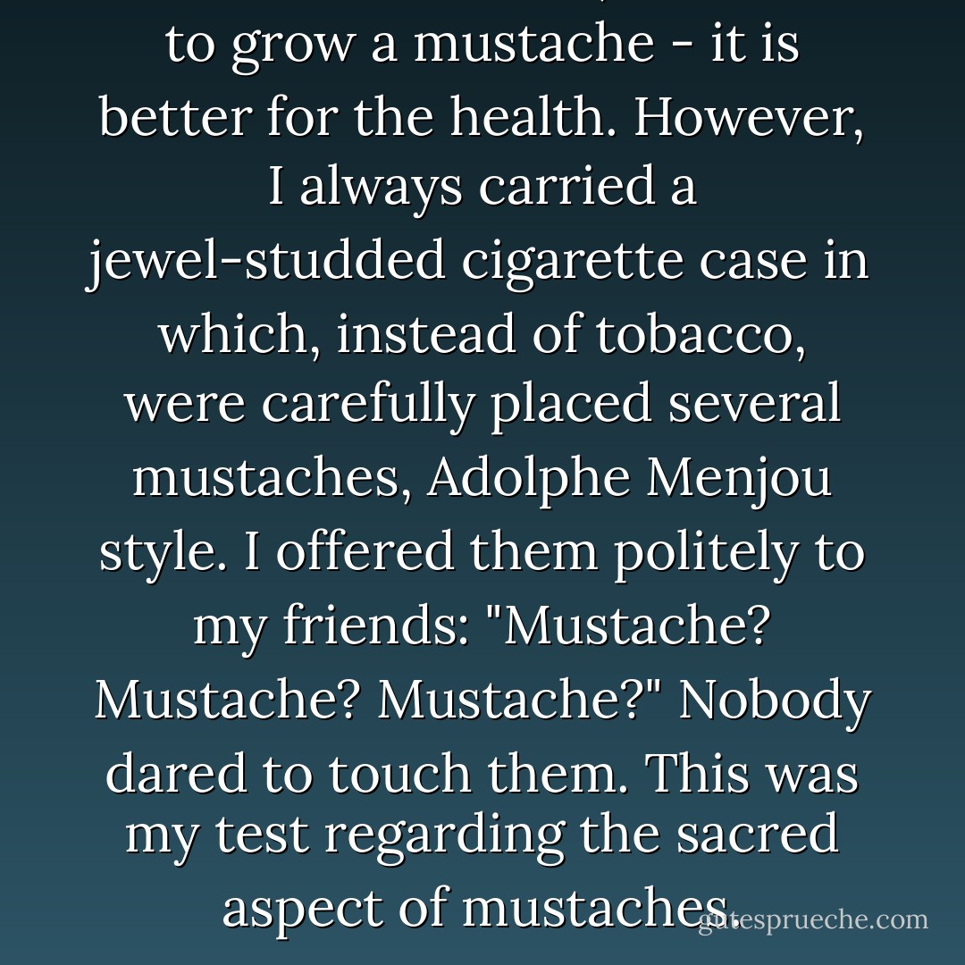 Since I don't smoke, I decided to grow a mustache - it is better for the health.<br />However, I always carried a jewel-studded cigarette case in which, instead of tobacco, were carefully placed several mustaches, Adolphe Menjou style. I offered them politely to my friends: "Mustache? Mustache? Mustache?"<br />Nobody dared to touch them. This was my test regarding the sacred aspect of mustaches. - Salvador Dalí