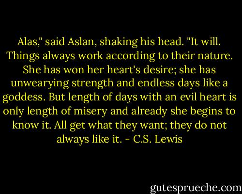Alas," said Aslan, shaking his head. "It will. Things always work according to their nature. She has won her heart's desire; she has unwearying strength and endless days like a goddess. But length of days with an evil heart is only length of misery and already she begins to know it. All get what they want; they do not always like it. - C.S. Lewis