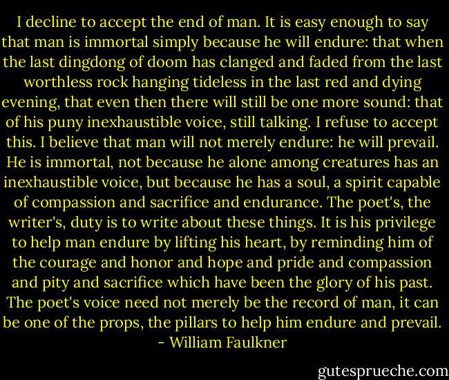 I decline to accept the end of man. It is easy enough to say that man is immortal simply because he will endure: that when the last dingdong of doom has clanged and faded from the last worthless rock hanging tideless in the last red and dying evening, that even then there will still be one more sound: that of his puny inexhaustible voice, still talking. I refuse to accept this. I believe that man will not merely endure: he will prevail. He is immortal, not because he alone among creatures has an inexhaustible voice, but because he has a soul, a spirit capable of compassion and sacrifice and endurance. The poet's, the writer's, duty is to write about these things. It is his privilege to help man endure by lifting his heart, by reminding him of the courage and honor and hope and pride and compassion and pity and sacrifice which have been the glory of his past. The poet's voice need not merely be the record of man, it can be one of the props, the pillars to help him endure and prevail. - William Faulkner