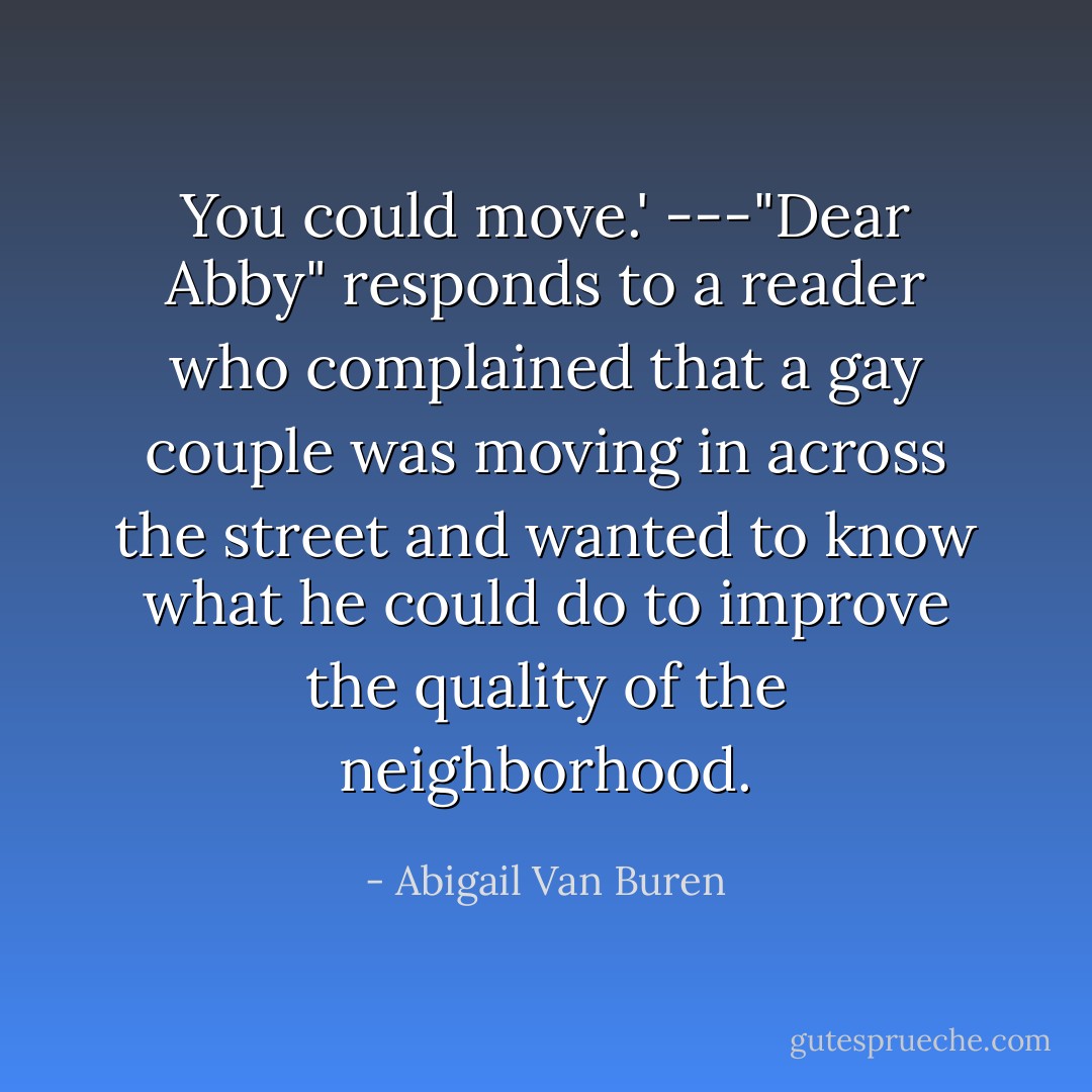 You could move.' ---"Dear Abby" responds to a reader who complained that a gay couple was moving in across the street and wanted to know what he could do to improve the quality of the neighborhood. - Abigail Van Buren