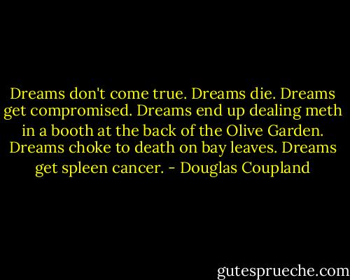 Dreams don't come true. Dreams die. Dreams get compromised. Dreams end up dealing meth in a booth at the back of the Olive Garden. Dreams choke to death on bay leaves. Dreams get spleen cancer. - Douglas Coupland