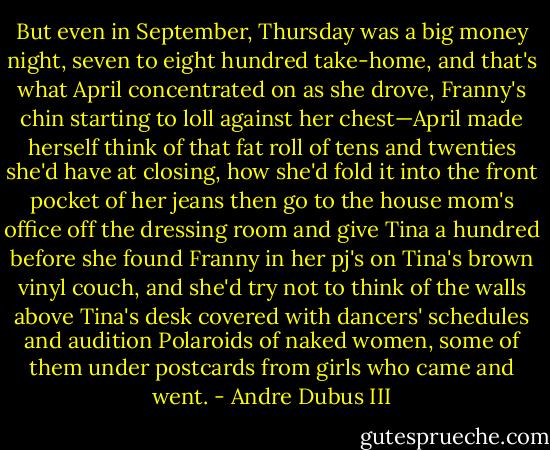 But even in September, Thursday was a big money night, seven to eight hundred take-home, and that's what April concentrated on as she drove, Franny's chin starting to loll against her chest—April made herself think of that fat roll of tens and twenties she'd have at closing, how she'd fold it into the front pocket of her jeans then go to the house mom's office off the dressing room and give Tina a hundred before she found Franny in her pj's on Tina's brown vinyl couch, and she'd try not to think of the walls above Tina's desk covered with dancers' schedules and audition Polaroids of naked women, some of them under postcards from girls who came and went. - Andre Dubus III
