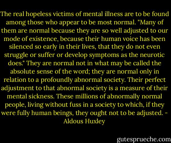 The real hopeless victims of mental illness are to be found among those who appear to be most normal. "Many of them are normal because they are so well adjusted to our mode of existence, because their human voice has been silenced so early in their lives, that they do not even struggle or suffer or develop symptoms as the neurotic does." They are normal not in what may be called the absolute sense of the word; they are normal only in relation to a profoundly abnormal society. Their perfect adjustment to that abnormal society is a measure of their mental sickness. These millions of abnormally normal people, living without fuss in a society to which, if they were fully human beings, they ought not to be adjusted. - Aldous Huxley