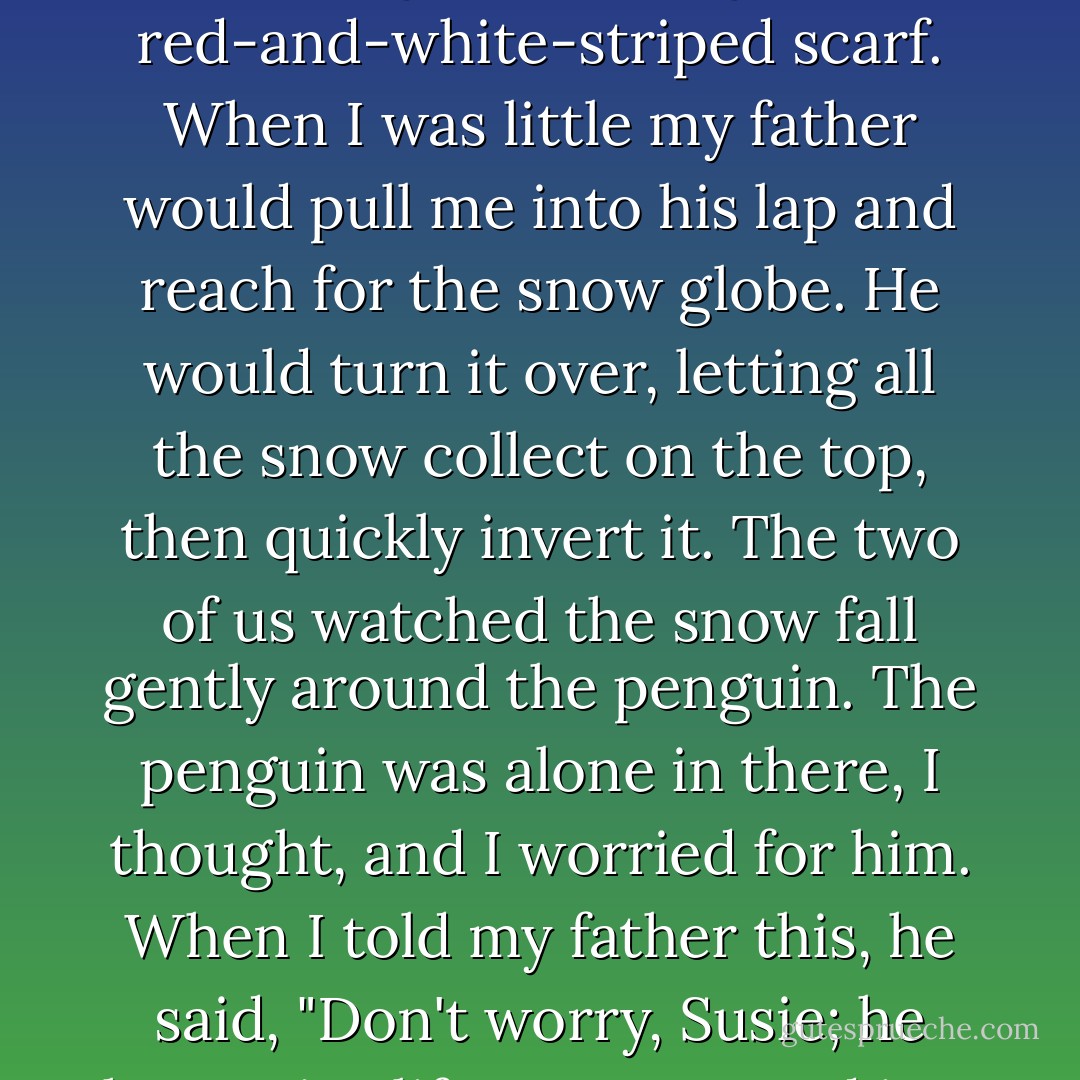 Inside the snow globe on my father's desk, there was a penguin wearing a red-and-white-striped scarf. When I was little my father would pull me into his lap and reach for the snow globe. He would turn it over, letting all the snow collect on the top, then quickly invert it. The two of us watched the snow fall gently around the penguin. The penguin was alone in there, I thought, and I worried for him. When I told my father this, he said, "Don't worry, Susie; he has a nice life. He's trapped in a perfect world. - Alice Sebold