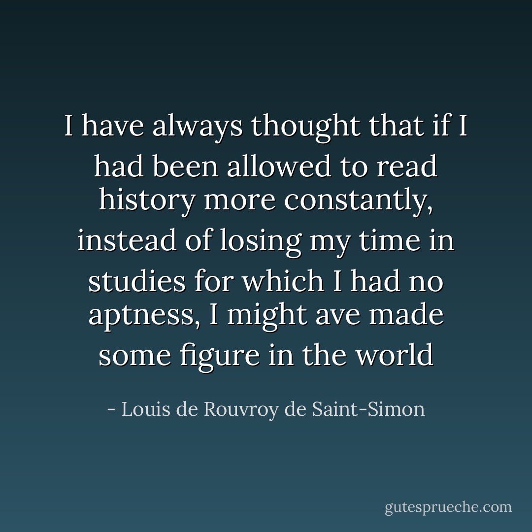 I have always thought that if I had been allowed to read history more constantly, instead of losing my time in studies for which I had no aptness, I might ave made some figure in the world - Louis de Rouvroy de Saint-Simon
