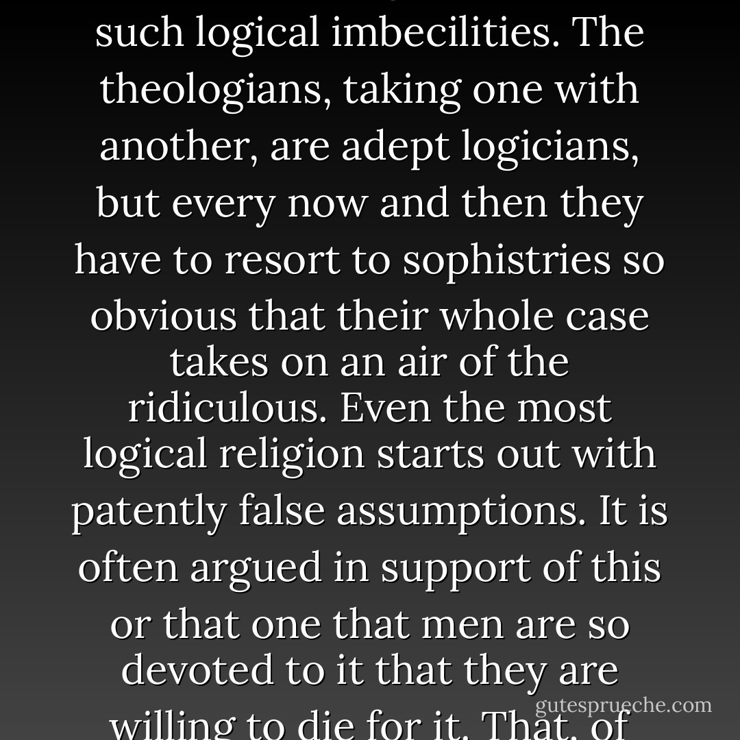 It is often argued that religion is valuable because it makes men good, but even if this were true it would not be a proof that religion is true. That would be an extension of pragmatism beyond endurance. Santa Claus makes children good in precisely the same way, and yet no one would argue seriously that the fact proves his existence. The defense of religion is full of such logical imbecilities. The theologians, taking one with another, are adept logicians, but every now and then they have to resort to sophistries so obvious that their whole case takes on an air of the ridiculous. Even the most logical religion starts out with patently false assumptions. It is often argued in support of this or that one that men are so devoted to it that they are willing to die for it. That, of course, is as silly as the Santa Claus proof. Other men are just as devoted to manifestly false religions, and just as willing to die for them. Every theologian spends a large part of his time and energy trying to prove that religions for which multitudes of honest men have fought and died are false, wicked, and against God. - H.L. Mencken