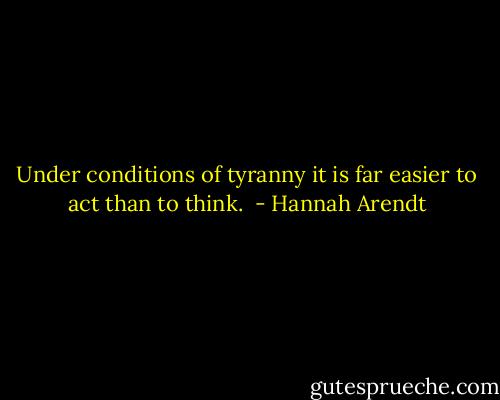 Under conditions of tyranny it is far easier to act than to think.  - Hannah Arendt
