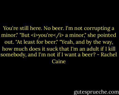 You're still here. No beer. I'm not corrupting a minor."<br />"But <i>you're</i> a minor," she pointed out. "At least for beer."<br />"Yeah, and by the way, how much does it suck that I'm an adult if I kill somebody, and I'm not if I want a beer? - Rachel Caine
