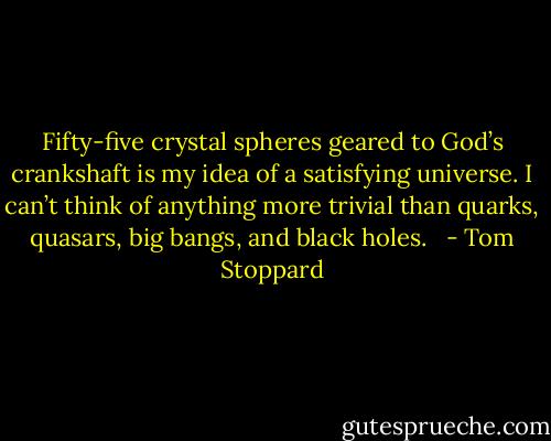 Fifty-five crystal spheres geared to God’s crankshaft is my idea of a satisfying universe. I can’t think of anything more trivial than quarks, quasars, big bangs, and black holes.<br /><br /> - Tom Stoppard