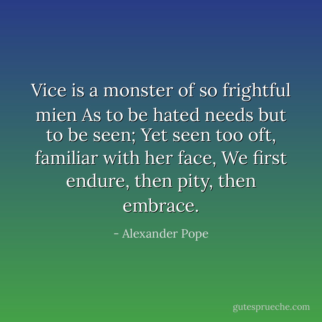 Vice is a monster of so frightful mien<br />As to be hated needs but to be seen;<br />Yet seen too oft, familiar with her face,<br />We first endure, then pity, then embrace. - Alexander Pope