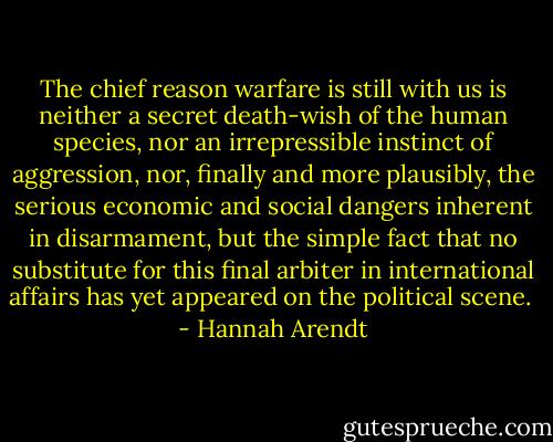 The chief reason warfare is still with us is neither a secret death-wish of the human species, nor an irrepressible instinct of aggression, nor, finally and more plausibly, the serious economic and social dangers inherent in disarmament, but the simple fact that no substitute for this final arbiter in international affairs has yet appeared on the political scene.  - Hannah Arendt