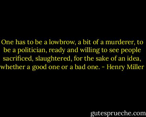One has to be a lowbrow, a bit of a murderer, to be a politician, ready and willing to see people sacrificed, slaughtered, for the sake of an idea, whether a good one or a bad one. - Henry Miller