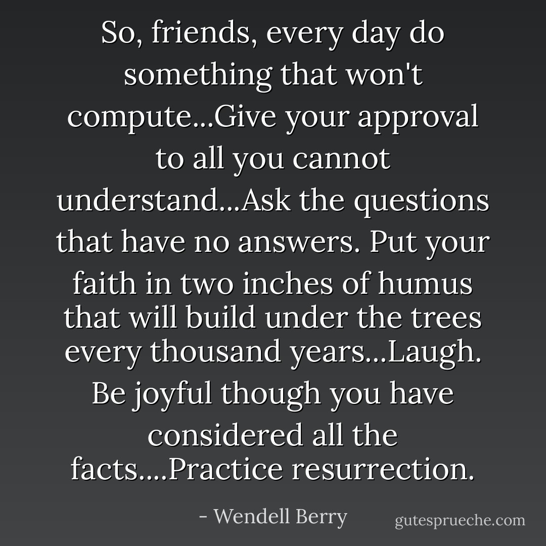 So, friends, every day do something that won't compute...Give your approval to all you cannot understand...Ask the questions that have no answers. Put your faith in two inches of humus that will build under the trees every thousand years...Laugh. Be joyful though you have considered all the facts....Practice resurrection. - Wendell Berry