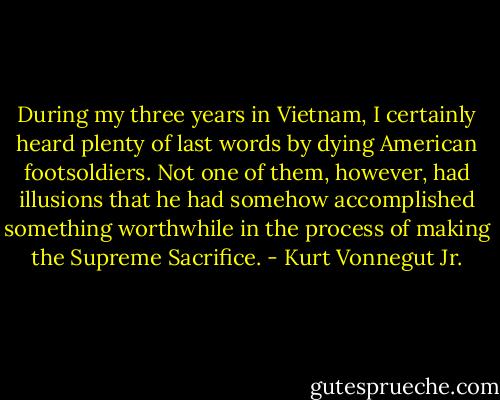 During my three years in Vietnam, I certainly heard plenty of last words by dying American footsoldiers. Not one of them, however, had illusions that he had somehow accomplished something worthwhile in the process of making the Supreme Sacrifice. - Kurt Vonnegut Jr.