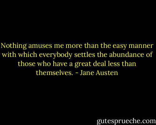 Nothing amuses me more than the easy manner with which everybody settles the abundance of those who have a great deal less than themselves. - Jane Austen