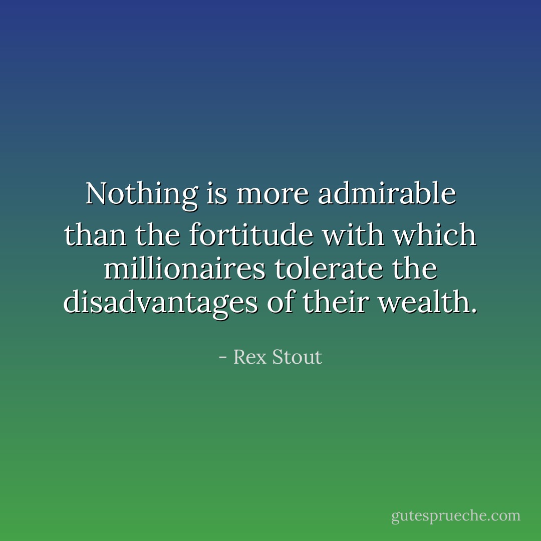 Nothing is more admirable than the fortitude with which millionaires tolerate the disadvantages of their wealth. - Rex Stout