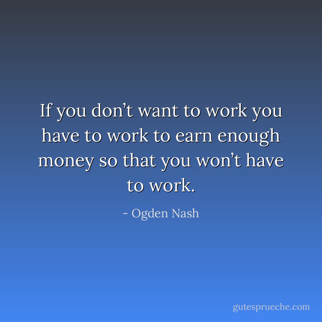 If you don’t want to work you have to work to earn enough money so that you won’t have to work. - Ogden Nash