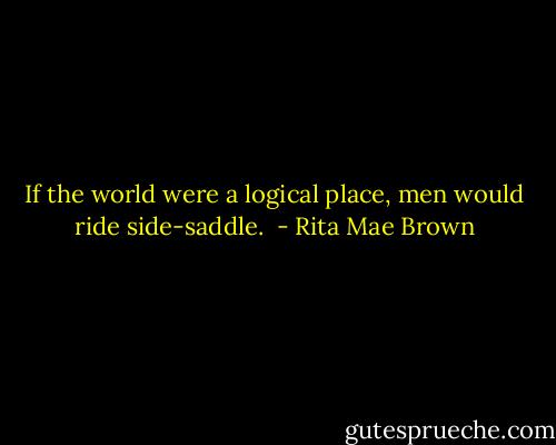 If the world were a logical place, men would ride side-saddle.  - Rita Mae Brown