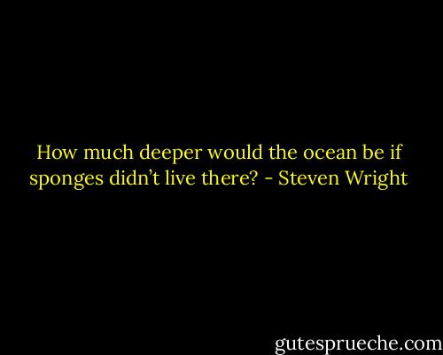 How much deeper would the ocean be if sponges didn’t live there? - Steven Wright