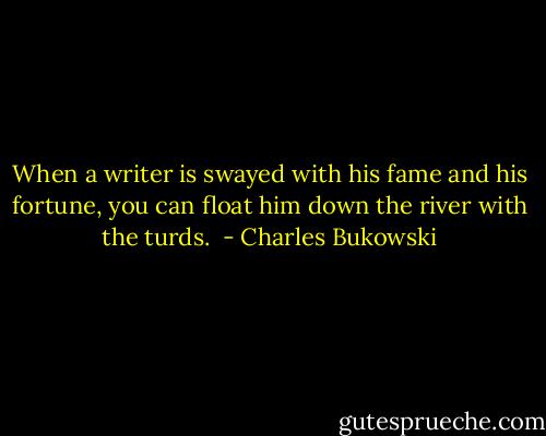 When a writer is swayed with his fame and his fortune, you can float him down the river with the turds.  - Charles Bukowski