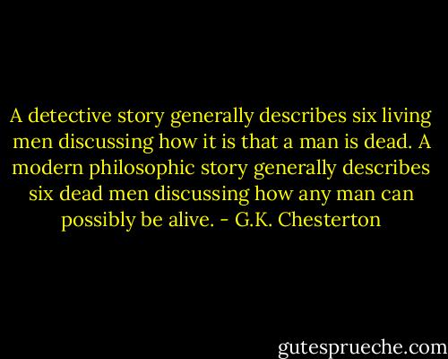 A detective story generally describes six living men discussing how it is that a man is dead. A modern philosophic story generally describes six dead men discussing how any man can possibly be alive. - G.K. Chesterton