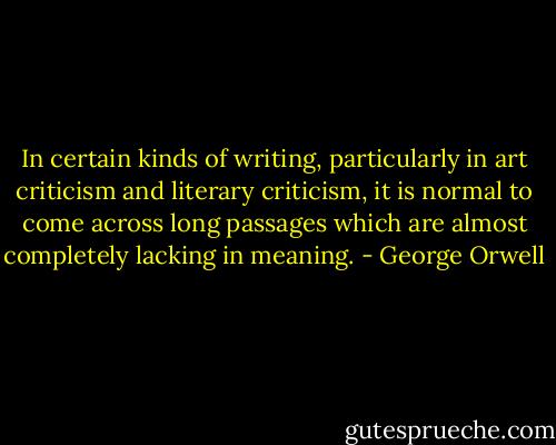 In certain kinds of writing, particularly in art criticism and literary criticism, it is normal to come across long passages which are almost completely lacking in meaning. - George Orwell