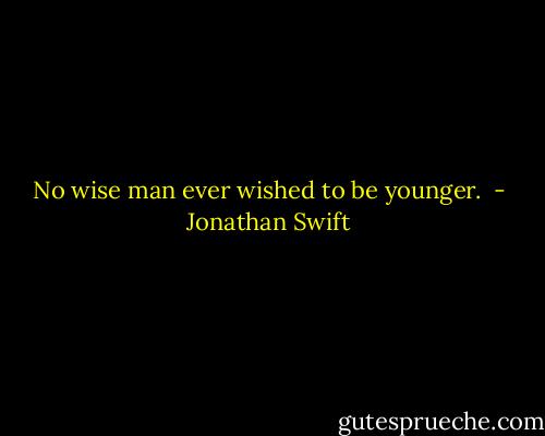 No wise man ever wished to be younger.  - Jonathan Swift